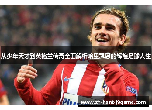 从少年天才到英格兰传奇全面解析哈里凯恩的辉煌足球人生 从少年天才到英格兰传奇全面解析哈里凯恩的辉煌足球人生