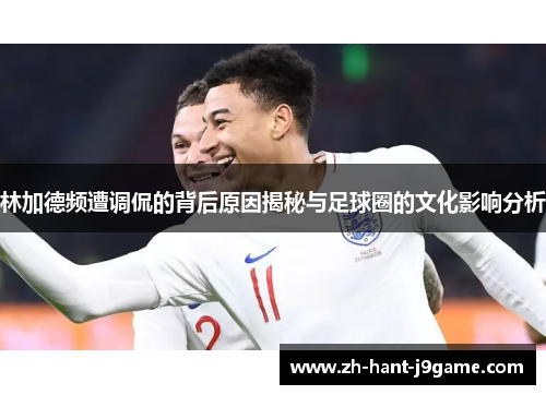 林加德频遭调侃的背后原因揭秘与足球圈的文化影响分析 林加德频遭调侃的背后原因揭秘与足球圈的文化影响分析