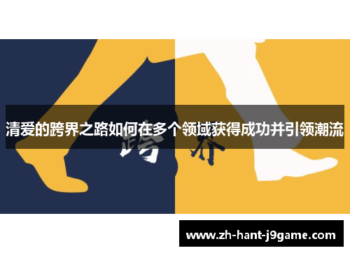 清爱的跨界之路如何在多个领域获得成功并引领潮流 清爱的跨界之路如何在多个领域获得成功并引领潮流