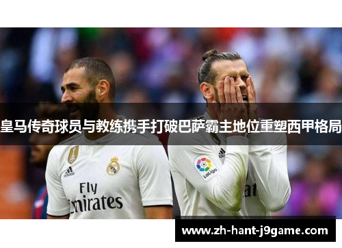 皇马传奇球员与教练携手打破巴萨霸主地位重塑西甲格局