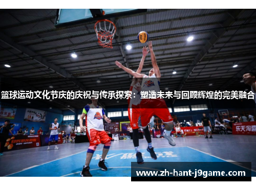 篮球运动文化节庆的庆祝与传承探索：塑造未来与回顾辉煌的完美融合