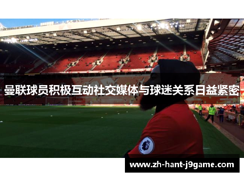 曼联球员积极互动社交媒体与球迷关系日益紧密
