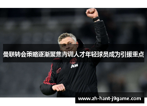 曼联转会策略逐渐聚焦青训人才年轻球员成为引援重点 曼联转会策略逐渐聚焦青训人才年轻球员成为引援重点