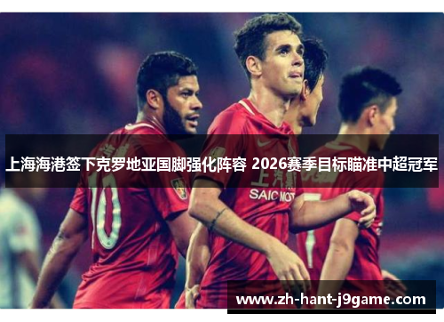 上海海港签下克罗地亚国脚强化阵容 2026赛季目标瞄准中超冠军