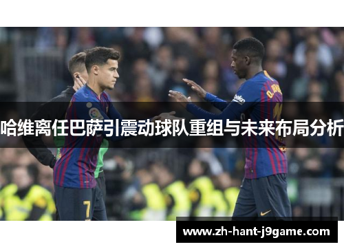 哈维离任巴萨引震动球队重组与未来布局分析 哈维离任巴萨引震动球队重组与未来布局分析