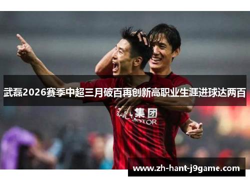 武磊2026赛季中超三月破百再创新高职业生涯进球达两百