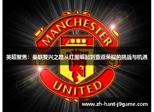 英超聚焦：曼联复兴之路从红魔崛起到重返荣耀的挑战与机遇