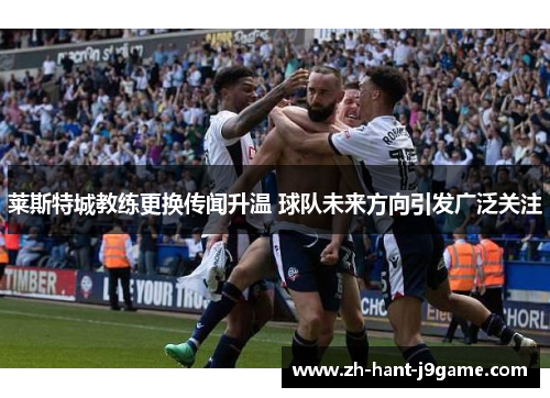 莱斯特城教练更换传闻升温 球队未来方向引发广泛关注