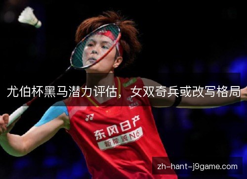 尤伯杯黑马潜力评估，女双奇兵或改写格局